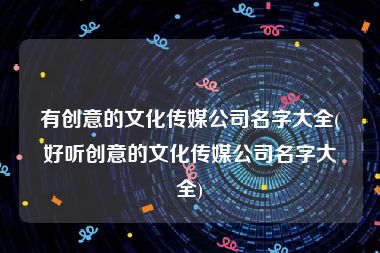 有创意的文化传媒公司名字大全(好听创意的文化传媒公司名字大全)