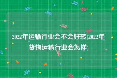 2022年运输行业会不会好转(2022年货物运输行业会怎样)