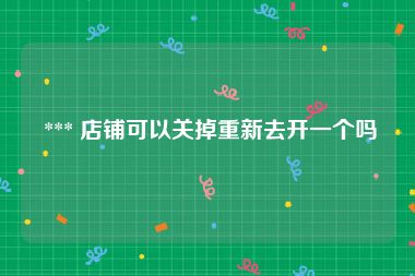  *** 店铺可以关掉重新去开一个吗