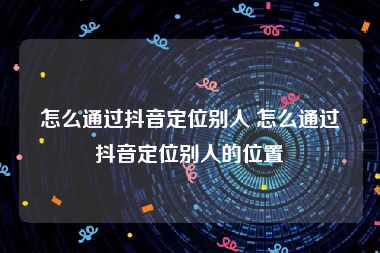 怎么通过抖音定位别人 怎么通过抖音定位别人的位置