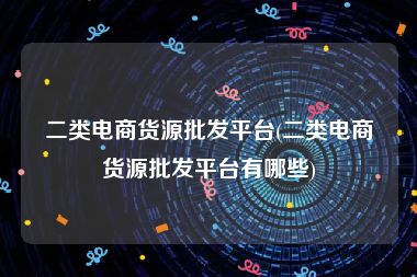 二类电商货源批发平台(二类电商货源批发平台有哪些)