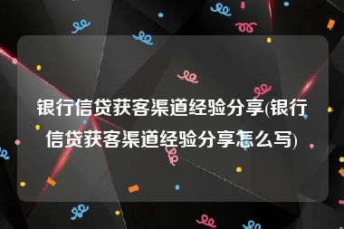 银行信贷获客渠道经验分享(银行信贷获客渠道经验分享怎么写)