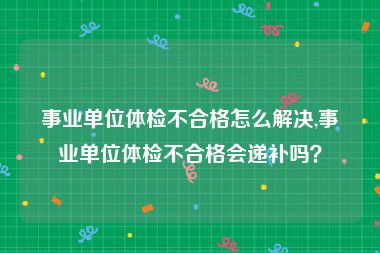 事业单位体检不合格怎么解决,事业单位体检不合格会递补吗？