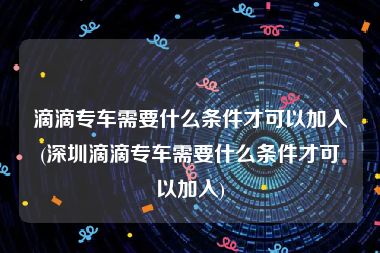 滴滴专车需要什么条件才可以加入(深圳滴滴专车需要什么条件才可以加入)