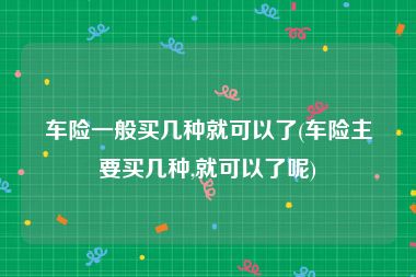 车险一般买几种就可以了(车险主要买几种,就可以了呢)