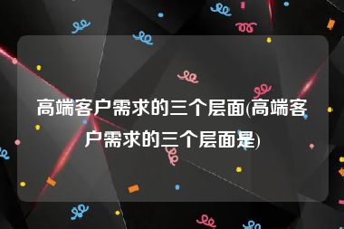 高端客户需求的三个层面(高端客户需求的三个层面是)