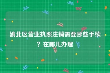 渝北区营业执照注销需要哪些手续？在哪儿办理