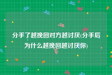 分手了越挽回对方越讨厌(分手后为什么越挽回越讨厌你)