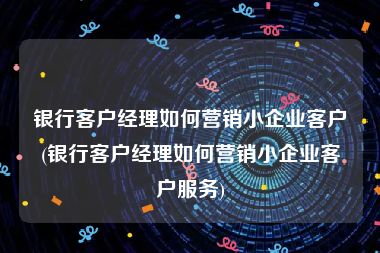 银行客户经理如何营销小企业客户(银行客户经理如何营销小企业客户服务)