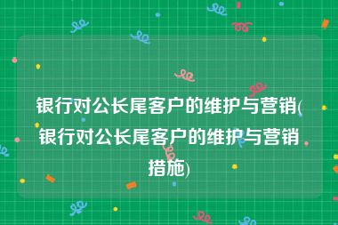 银行对公长尾客户的维护与营销(银行对公长尾客户的维护与营销措施)