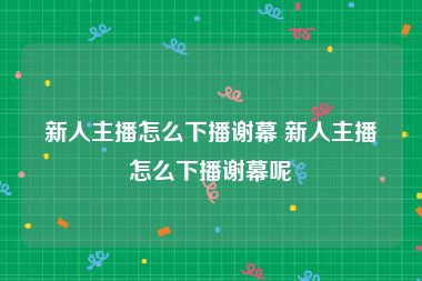 新人主播怎么下播谢幕 新人主播怎么下播谢幕呢