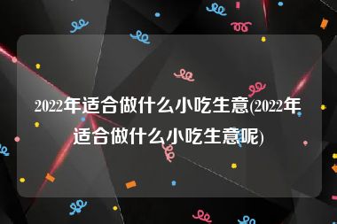 2022年适合做什么小吃生意(2022年适合做什么小吃生意呢)