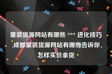 童装货源网站有哪些 *** 进化技巧,成都童装货源网站有哪些告诉你怎样实价拿货