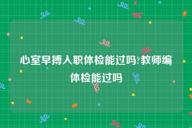 心室早搏入职体检能过吗?教师编体检能过吗