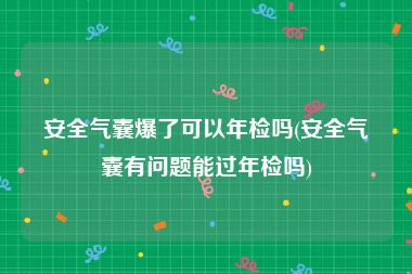 安全气囊爆了可以年检吗(安全气囊有问题能过年检吗)