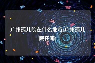 广州孤儿院在什么地方(广州孤儿院在哪)