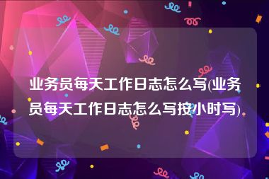 业务员每天工作日志怎么写(业务员每天工作日志怎么写按小时写)