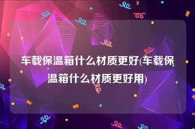 车载保温箱什么材质更好(车载保温箱什么材质更好用)