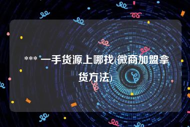  *** 一手货源上哪找(微商加盟拿货方法)