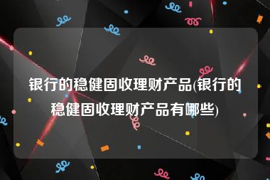 银行的稳健固收理财产品(银行的稳健固收理财产品有哪些)