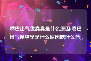 嘴巴出气像粪臭是什么原因(嘴巴出气像粪臭是什么原因吃什么药)