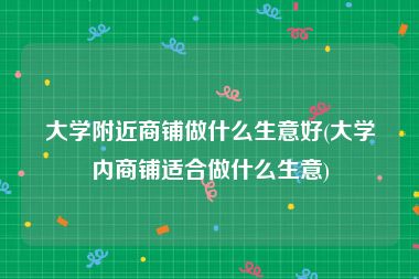 大学附近商铺做什么生意好(大学内商铺适合做什么生意)