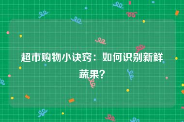 超市购物小诀窍：如何识别新鲜蔬果？