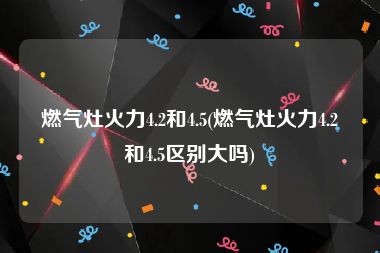 燃气灶火力4.2和4.5(燃气灶火力4.2和4.5区别大吗)