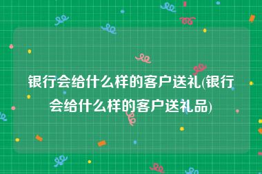 银行会给什么样的客户送礼(银行会给什么样的客户送礼品)