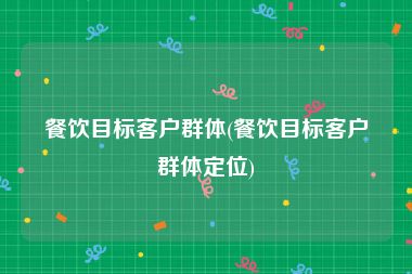 餐饮目标客户群体(餐饮目标客户群体定位)