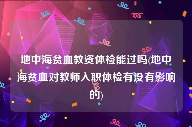 地中海贫血教资体检能过吗(地中海贫血对教师入职体检有没有影响的)