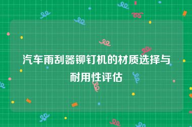 汽车雨刮器铆钉机的材质选择与耐用性评估