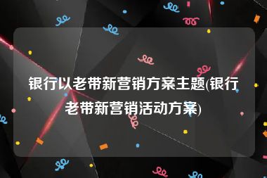 银行以老带新营销方案主题(银行老带新营销活动方案)