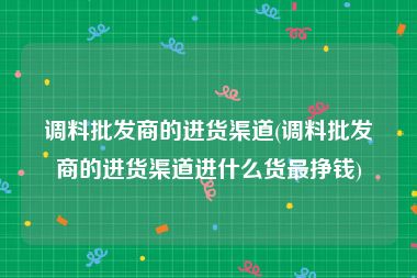 调料批发商的进货渠道(调料批发商的进货渠道进什么货最挣钱)