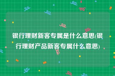 银行理财新客专属是什么意思(银行理财产品新客专属什么意思)