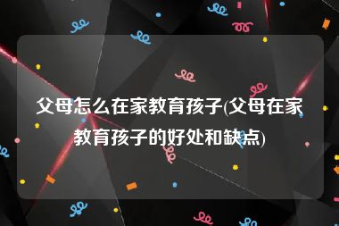 父母怎么在家教育孩子(父母在家教育孩子的好处和缺点)