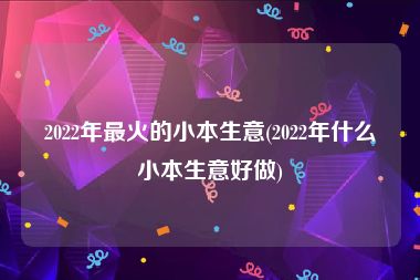 2022年最火的小本生意(2022年什么小本生意好做)