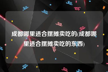 成都哪里适合摆摊卖吃的(成都哪里适合摆摊卖吃的东西)