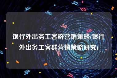 银行外出务工客群营销策略(银行外出务工客群营销策略研究)