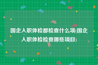 国企入职体检都检查什么项(国企入职体检检查哪些项目)