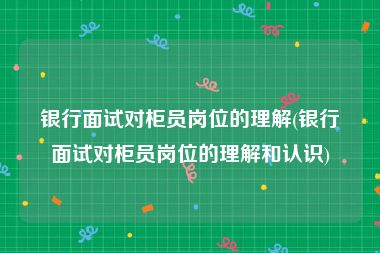 银行面试对柜员岗位的理解(银行面试对柜员岗位的理解和认识)