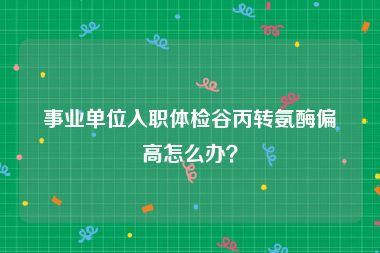 事业单位入职体检谷丙转氨酶偏高怎么办？