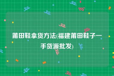 莆田鞋拿货方法(福建莆田鞋子一手货源批发)