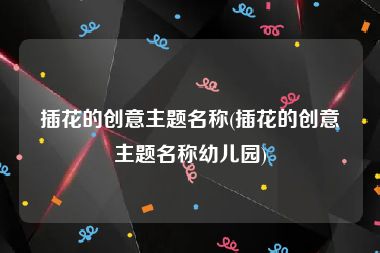 插花的创意主题名称(插花的创意主题名称幼儿园)