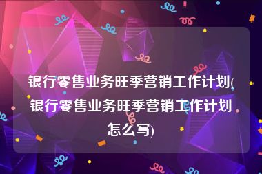 银行零售业务旺季营销工作计划(银行零售业务旺季营销工作计划怎么写)