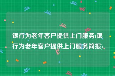 银行为老年客户提供上门服务(银行为老年客户提供上门服务简报)