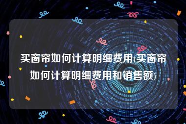 买窗帘如何计算明细费用(买窗帘如何计算明细费用和销售额)