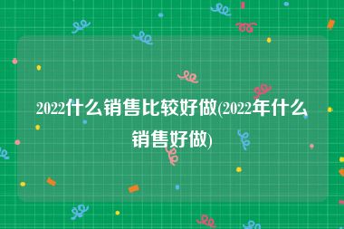 2022什么销售比较好做(2022年什么销售好做)