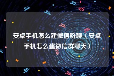 安卓手机怎么建微信群聊〈安卓手机怎么建微信群聊天〉