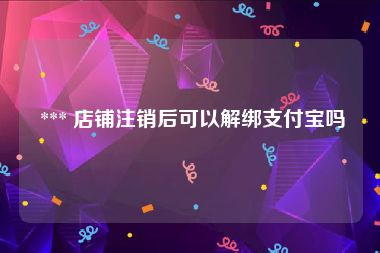  *** 店铺注销后可以解绑支付宝吗